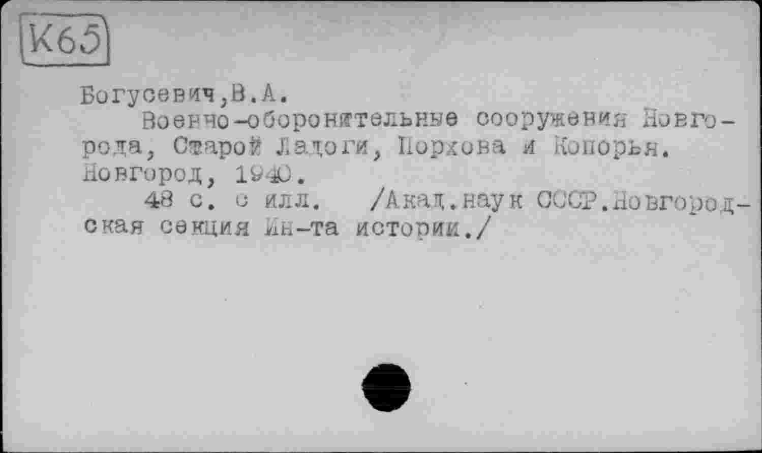 ﻿ІК6?
Богусевич,В.А.
Военно-оборонительные сооружения Новгорода, Старой Ладоги, Порхова и Копорья. Новгород, 190.
48 с. с илл. /Акад.наук СССР.Новгородская секция Ин-та истории./